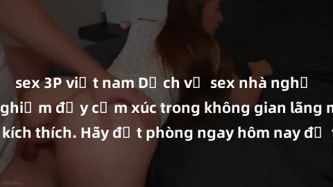 sex 3P việt nam Dịch vụ sex nhà nghỉ đẳng cấp: Trải nghiệm đầy cảm xúc trong không gian lãng mạn, đầy kích thích. Hãy đặt phòng ngay hôm nay để thỏa mãn khát khao của bạn!