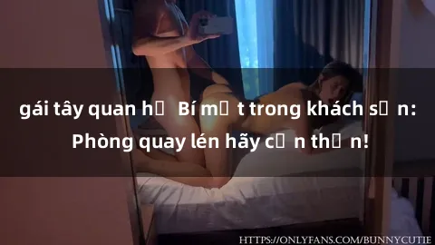 gái tây quan hệ Bí mật trong khách sạn: Phòng quay lén hãy cẩn thận!