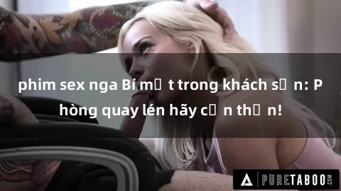 phim sex nga Bí mật trong khách sạn: Phòng quay lén hãy cẩn thận!