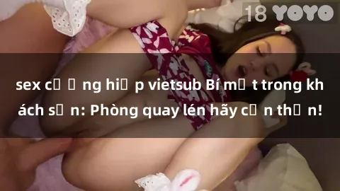 sex cưỡng hiếp vietsub Bí mật trong khách sạn: Phòng quay lén hãy cẩn thận!
