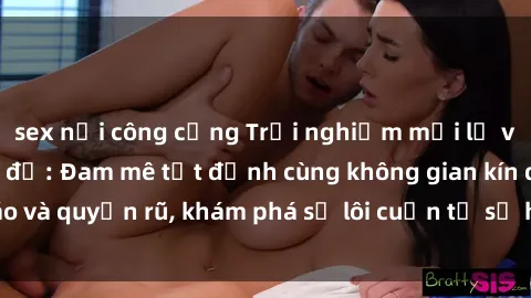 sex nơi công cộng Trải nghiệm mới lạ với sex phòng thay đồ: Đam mê tột đỉnh cùng không gian kín đáo và quyến rũ, khám phá sự lôi cuốn từ sự hấp dẫn của nơi này.