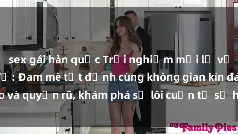 sex gái hàn quốc Trải nghiệm mới lạ với sex phòng thay đồ: Đam mê tột đỉnh cùng không gian kín đáo và quyến rũ, khám phá sự lôi cuốn từ sự hấp dẫn của nơi này.