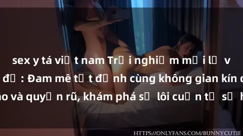 sex y tá việt nam Trải nghiệm mới lạ với sex phòng thay đồ: Đam mê tột đỉnh cùng không gian kín đáo và quyến rũ, khám phá sự lôi cuốn từ sự hấp dẫn của nơi này.