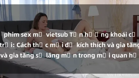 phim sex mỹ vietsub Tận hưởng khoái cảm với sex ngoài trời: Cách thức mới để kích thích và gia tăng sự lãng mạn trong mối quan hệ của bạn!