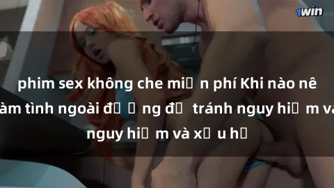 phim sex không che miễn phí Khi nào nên tránh làm tình ngoài đường để tránh nguy hiểm và xấu hổ