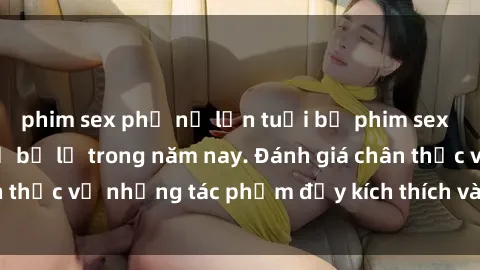 phim sex phụ nữ lớn tuổi bộ phim sex  đáng xem không thể bỏ lỡ trong năm nay. Đánh giá chân thực về những tác phẩm đầy kích thích và hấp dẫn này.