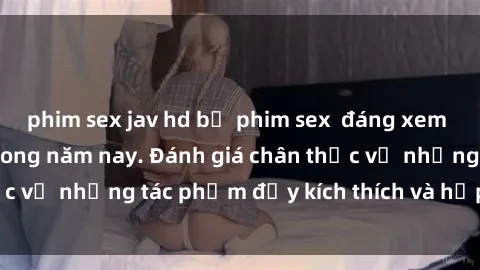 phim sex jav hd bộ phim sex  đáng xem không thể bỏ lỡ trong năm nay. Đánh giá chân thực về những tác phẩm đầy kích thích và hấp dẫn này.