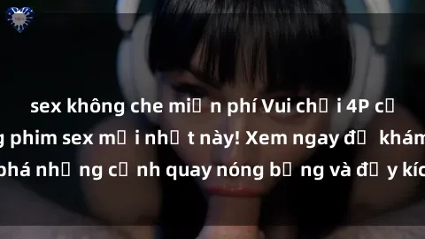 sex không che miễn phí Vui chơi 4P cực kỳ hấp dẫn trong phim sex mới nhất này! Xem ngay để khám phá những cảnh quay nóng bỏng và đầy kích thích của bộ phim này!