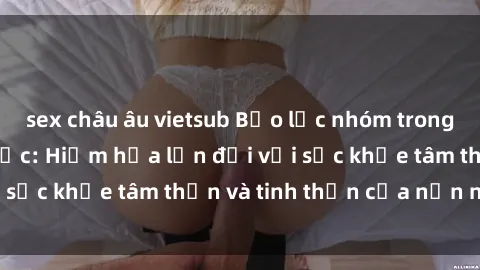 sex châu âu vietsub Bạo lực nhóm trong các hành vi tình dục: Hiểm họa lớn đối với sức khỏe tâm thần và tinh thần của nạn nhân.