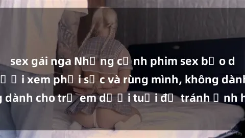 sex gái nga Những cảnh phim sex bạo dâm nhóm khiến người xem phải sốc và rùng mình, không dành cho trẻ em dưới tuổi để tránh ảnh hưởng tiêu cực.