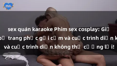 sex quán karaoke Phim sex cosplay: Giấc mơ  cùng những bộ trang phục gợi cảm và cuộc trình diễn không thể cưỡng lại!