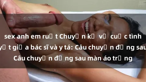 sex anh em ruột Chuyện kể về cuộc tình đầy nhiệt huyết giữa bác sĩ và y tá: Câu chuyện đằng sau màn áo trắng