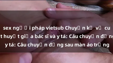 sex người pháp vietsub Chuyện kể về cuộc tình đầy nhiệt huyết giữa bác sĩ và y tá: Câu chuyện đằng sau màn áo trắng