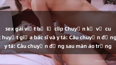 sex gái việt bị lộ clip Chuyện kể về cuộc tình đầy nhiệt huyết giữa bác sĩ và y tá: Câu chuyện đằng sau màn áo trắng