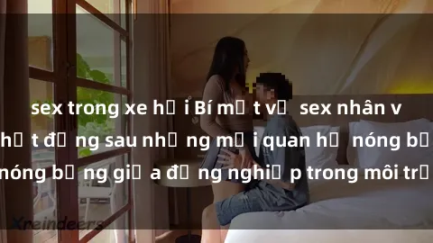 sex trong xe hơi Bí mật về sex nhân viên văn phòng: Sự thật đằng sau những mối quan hệ nóng bỏng giữa đồng nghiệp trong môi trường làm việc.