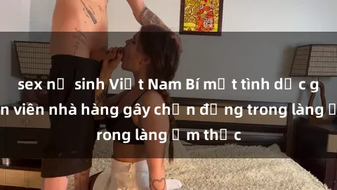 sex nữ sinh Việt Nam Bí mật tình dục giữa nhân viên nhà hàng gây chấn động trong làng ẩm thực