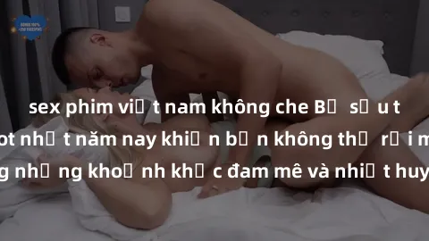 sex phim việt nam không che Bộ sưu tập phim sex Mỹ hot nhất năm nay khiến bạn không thể rời mắt! Tận hưởng những khoảnh khắc đam mê và nhiệt huyết trong các tác phẩm nóng bỏng này!