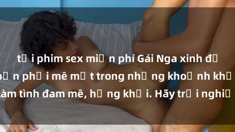 tải phim sex miễn phí Gái Nga xinh đẹp, tài năng khiến bạn phải mê mệt trong những khoảnh khắc làm tình đam mê, hứng khởi. Hãy trải nghiệm cùng họ ngay hôm nay!