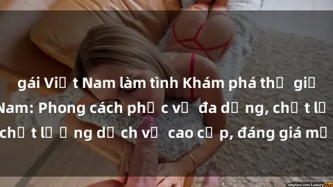 gái Việt Nam làm tình Khám phá thế giới của gái gọi Việt Nam: Phong cách phục vụ đa dạng, chất lượng dịch vụ cao cấp, đáng giá mọi khoản chi phí