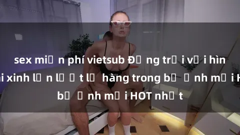 sex miễn phí vietsub Động trời với hình ảnh gái xinh lần lượt lộ hàng trong bộ ảnh mới HOT nhất