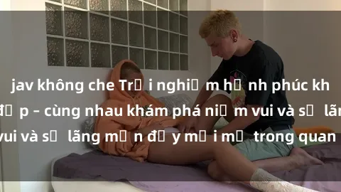 jav không che Trải nghiệm hạnh phúc khi làm tình với gái đẹp – cùng nhau khám phá niềm vui và sự lãng mạn đầy mới mẻ trong quan hệ của bạn.