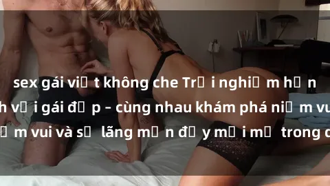 sex gái việt không che Trải nghiệm hạnh phúc khi làm tình với gái đẹp – cùng nhau khám phá niềm vui và sự lãng mạn đầy mới mẻ trong quan hệ của bạn.