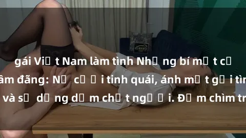 gái Việt Nam làm tình Những bí mật của gái Việt Nam dâm đãng: Nụ cười tinh quái, ánh mắt gợi tình và sự dụng dẫm chết người. Đắm chìm trong vòng xoay đam mê!