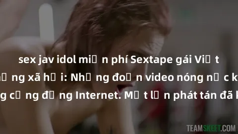 sex jav idol miễn phí Sextape gái Việt Nam gây sốt trên mạng xã hội: Những đoạn video nóng nực kỳ gây chấn động cộng đồng Internet. Một lần phát tán đã khiến người xem không thể rời mắt.