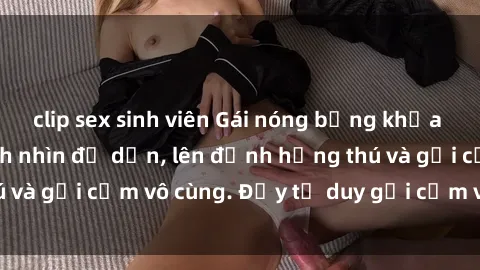 clip sex sinh viên Gái nóng bỏng khỏa thân khiến mọi ánh nhìn đổ dồn, lên đỉnh hứng thú và gợi cảm vô cùng. Đầy tư duy gợi cảm và quyến rũ.