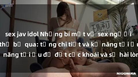 sex jav idol Những bí mật về sex người lớn mà bạn không thể bỏ qua: từng chi tiết và kỹ năng tối ưu để đạt cực khoái và sự hài lòng tối đa.