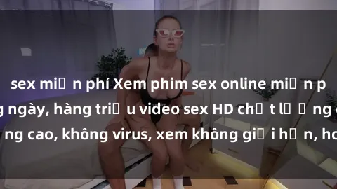 sex miễn phí Xem phim sex online miễn phí, cập nhật hàng ngày, hàng triệu video sex HD chất lượng cao, không virus, xem không giới hạn, hoàn toàn miễn phí.