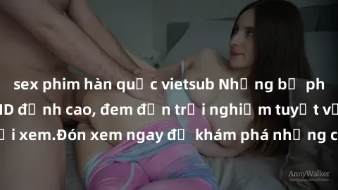 sex phim hàn quốc vietsub Những bộ phim sex không che HD đỉnh cao, đem đến trải nghiệm tuyệt vời cho người xem.Đón xem ngay để khám phá những cảnh quay đẹp mắt và kích thích.