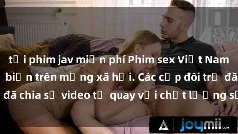 tải phim jav miễn phí Phim sex Việt Nam HD ngày càng phổ biến trên mạng xã hội. Các cặp đôi trẻ đã chia sẻ video tự quay với chất lượng sắc nét, gợi cảm.