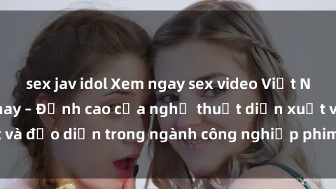 sex jav idol Xem ngay sex video Việt Nam hot nhất hiện nay – Đỉnh cao của nghệ thuật diễn xuất và đạo diễn trong ngành công nghiệp phim người lớn tại đây!