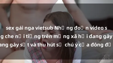 sex gái nga vietsub Những đoạn video sex Việt Nam không che nổi tiếng trên mạng xã hội đang gây sốt và thu hút sự chú ý của đông đảo người xem.