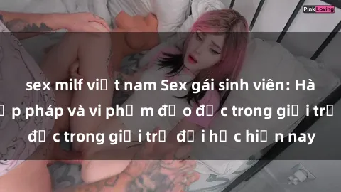 sex milf việt nam Sex gái sinh viên: Hành vi gấu không hợp pháp và vi phạm đạo đức trong giới trẻ đại học hiện nay