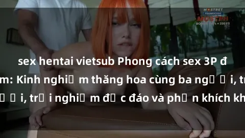 sex hentai vietsub Phong cách sex 3P độc đáo tại Việt Nam: Kinh nghiệm thăng hoa cùng ba người, trải nghiệm độc đáo và phấn khích không thể bỏ lỡ!