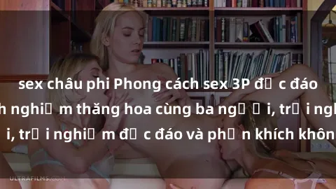 sex châu phi Phong cách sex 3P độc đáo tại Việt Nam: Kinh nghiệm thăng hoa cùng ba người, trải nghiệm độc đáo và phấn khích không thể bỏ lỡ!