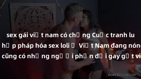 sex gái việt nam có chồng Cuộc tranh luận về việc có nên hợp pháp hóa sex loli ở Việt Nam đang nóng lên. Đồng thời, cũng có những người phản đối gay gắt việc này vì lo ngại về tác động tiêu cực lên tr