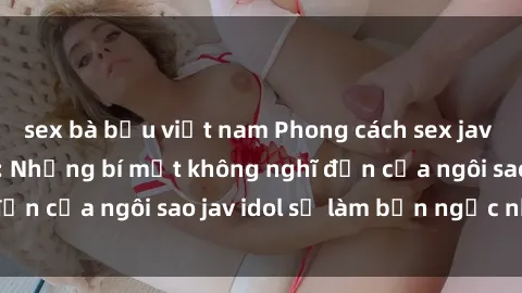 sex bà bầu việt nam Phong cách sex jav idol siêu hấp dẫn: Những bí mật không nghĩ đến của ngôi sao jav idol sẽ làm bạn ngạc nhiên!