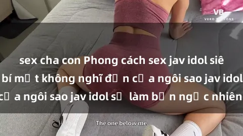 sex cha con Phong cách sex jav idol siêu hấp dẫn: Những bí mật không nghĩ đến của ngôi sao jav idol sẽ làm bạn ngạc nhiên!