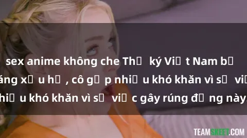 sex anime không che Thư ký Việt Nam bị phát tán clip sex đáng xấu hổ, cô gặp nhiều khó khăn vì sự việc gây rúng động này.