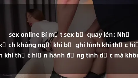 sex online Bí mật sex bị quay lén: Những hậu quả và bi kịch không ngờ khi bị ghi hình khi thực hiện hành động tình dục mà không biết.
