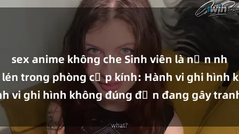 sex anime không che Sinh viên là nạn nhân của video quay lén trong phòng cấp kính: Hành vi ghi hình không đúng đắn đang gây tranh cãi lớn