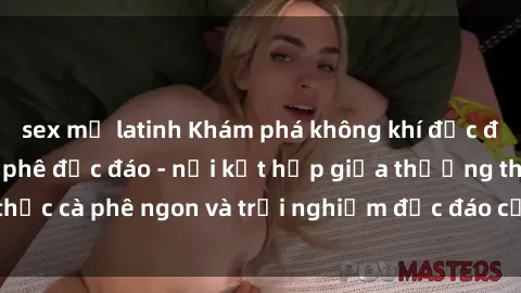 sex mỹ latinh Khám phá không khí độc đáo tại sex quán cà phê độc đáo - nơi kết hợp giữa thưởng thức cà phê ngon và trải nghiệm độc đáo của không gian sex shop.