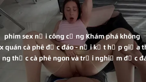 phim sex nơi công cộng Khám phá không khí độc đáo tại sex quán cà phê độc đáo - nơi kết hợp giữa thưởng thức cà phê ngon và trải nghiệm độc đáo của không gian sex shop.