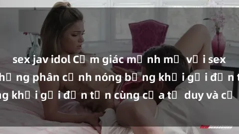 sex jav idol Cảm giác mạnh mẽ với sex BDSM không che: những phân cảnh nóng bỏng khơi gợi đến tận cùng của tư duy và cơ thể.