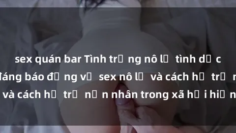 sex quán bar Tình trạng nô lệ tình dục: Những thực tế đáng báo động về sex nô lệ và cách hỗ trợ nạn nhân trong xã hội hiện nay