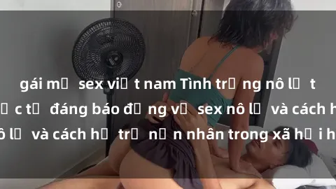 gái mỹ sex việt nam Tình trạng nô lệ tình dục: Những thực tế đáng báo động về sex nô lệ và cách hỗ trợ nạn nhân trong xã hội hiện nay
