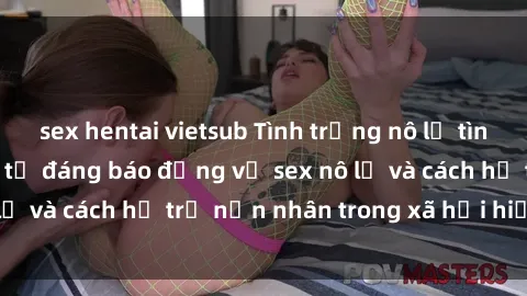 sex hentai vietsub Tình trạng nô lệ tình dục: Những thực tế đáng báo động về sex nô lệ và cách hỗ trợ nạn nhân trong xã hội hiện nay